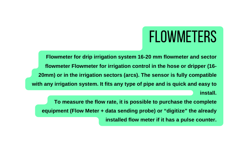 Flowmeters Flowmeter for drip irrigation system 16 20 mm flowmeter and sector flowmeter Flowmeter for irrigation control in the hose or dripper 16 20mm or in the irrigation sectors arcs The sensor is fully compatible with any irrigation system It fits any type of pipe and is quick and easy to install To measure the flow rate it is possible to purchase the complete equipment Flow Meter data sending probe or digitize the already installed flow meter if it has a pulse counter