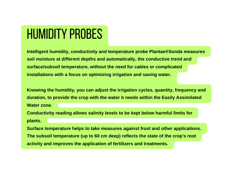 Humidity Probes Intelligent humidity conductivity and temperature probe Plantae Sonda measures soil moisture at different depths and automatically the conductive trend and surface subsoil temperature without the need for cables or complicated installations with a focus on optimizing irrigation and saving water Knowing the humidity you can adjust the irrigation cycles quantity frequency and duration to provide the crop with the water it needs within the Easily Assimilated Water zone Conductivity reading allows salinity levels to be kept below harmful limits for plants Surface temperature helps to take measures against frost and other applications The subsoil temperature up to 60 cm deep reflects the state of the crop s root activity and improves the application of fertilizers and treatments