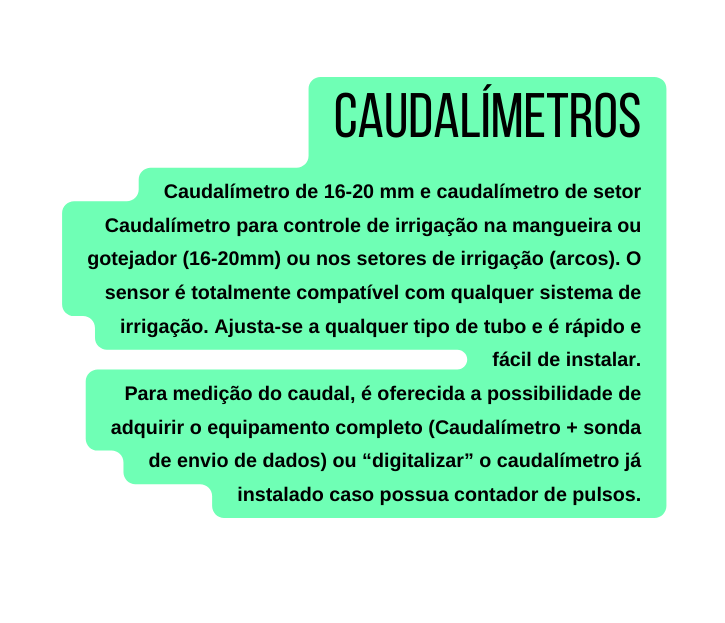 Caudalímetros Caudalímetro de 16 20 mm e caudalímetro de setor Caudalímetro para controle de irrigação na mangueira ou gotejador 16 20mm ou nos setores de irrigação arcos O sensor é totalmente compatível com qualquer sistema de irrigação Ajusta se a qualquer tipo de tubo e é rápido e fácil de instalar Para medição do caudal é oferecida a possibilidade de adquirir o equipamento completo Caudalímetro sonda de envio de dados ou digitalizar o caudalímetro já instalado caso possua contador de pulsos