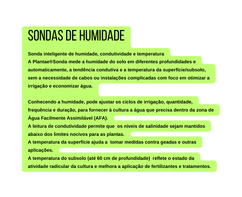 Sondas de Humidade Sonda inteligente de humidade condutividade e temperatura A Plantae Sonda mede a humidade do solo em diferentes profundidades e automaticamente a tendência condutiva e a temperatura da superfície subsolo sem a necessidade de cabos ou instalações complicadas com foco em otimizar a irrigação e economizar água Conhecendo a humidade pode ajustar os ciclos de irrigação quantidade frequência e duração para fornecer à cultura a água que precisa dentro da zona de Água Facilmente Assimilável AFA A leitura de condutividade permite que os níveis de salinidade sejam mantidos abaixo dos limites nocivos para as plantas A temperatura da superfície ajuda a tomar medidas contra geadas e outras aplicações A temperatura do subsolo até 60 cm de profundidade reflete o estado da atividade radicular da cultura e melhora a aplicação de fertilizantes e tratamentos